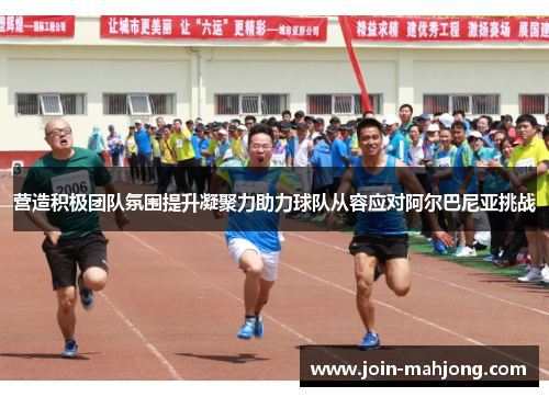 营造积极团队氛围提升凝聚力助力球队从容应对阿尔巴尼亚挑战