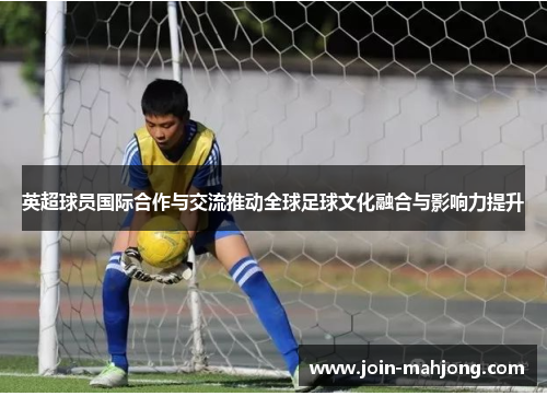 英超球员国际合作与交流推动全球足球文化融合与影响力提升