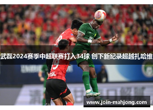 武磊2024赛季中超联赛打入34球 创下新纪录超越扎哈维