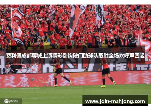 费利佩成都蓉城上演精彩倒钩破门助球队取胜全场欢呼声四起