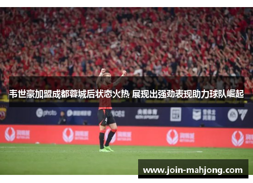 韦世豪加盟成都蓉城后状态火热 展现出强劲表现助力球队崛起